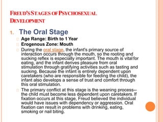 FREUD'SSTAGES OFPSYCHOSEXUAL
DEVELOPMENT
1. The Oral Stage
Age Range: Birth to 1 Year
Erogenous Zone: Mouth
During the oral stage, the infant's primary source of
interaction occurs through the mouth, so the rooting and
sucking reflex is especially important. The mouth is vital for
eating, and the infant derives pleasure from oral
stimulation through gratifying activities such as tasting and
sucking. Because the infant is entirely dependent upon
caretakers (who are responsible for feeding the child), the
infant also develops a sense of trust and comfort through
this oral stimulation.
The primary conflict at this stage is the weaning process--
the child must become less dependent upon caretakers.If
fixation occurs at this stage, Freud believed the individual
would have issues with dependency or aggression. Oral
fixation can result in problems with drinking, eating,
smoking or nail biting.
 