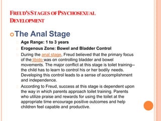 FREUD'SSTAGES OFPSYCHOSEXUAL
DEVELOPMENT
The Anal Stage
Age Range: 1 to 3 years
Erogenous Zone: Bowel and Bladder Control
During the anal stage, Freud believed that the primary focus
of the libido was on controlling bladder and bowel
movements. The major conflict at this stage is toilet training--
the child has to learn to control his or her bodily needs.
Developing this control leads to a sense of accomplishment
and independence.
According to Freud, success at this stage is dependent upon
the way in which parents approach toilet training. Parents
who utilize praise and rewards for using the toilet at the
appropriate time encourage positive outcomes and help
children feel capable and productive.
 