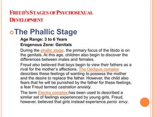 FREUD'SSTAGES OFPSYCHOSEXUAL
DEVELOPMENT
The Phallic Stage
Age Range: 3 to 6 Years
Erogenous Zone: Genitals
During the phallic stage, the primary focus of the libido is on
the genitals. At this age, children also begin to discover the
differences between males and females.
Freud also believed that boys begin to view their fathers as a
rival for the mother’s affections. The Oedipus complex
describes these feelings of wanting to possess the mother
and the desire to replace the father. However, the child also
fears that he will be punished by the father for these feelings,
a fear Freud termed castration anxiety.
The term Electra complex has been used to described a
similar set of feelings experienced by young girls. Freud,
however, believed that girls instead experience penis envy.
 