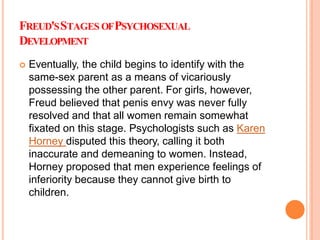 FREUD'SSTAGES OFPSYCHOSEXUAL
DEVELOPMENT
 Eventually, the child begins to identify with the
same-sex parent as a means of vicariously
possessing the other parent. For girls, however,
Freud believed that penis envy was never fully
resolved and that all women remain somewhat
fixated on this stage. Psychologists such as Karen
Horney disputed this theory, calling it both
inaccurate and demeaning to women. Instead,
Horney proposed that men experience feelings of
inferiority because they cannot give birth to
children.
 