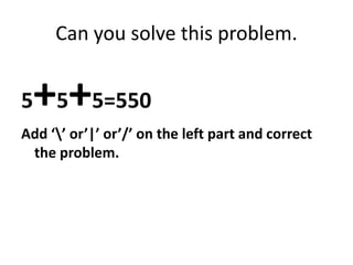 Can you solve this problem.
5+5+5=550
Add ‘’ or’|’ or’/’ on the left part and correct
the problem.
 