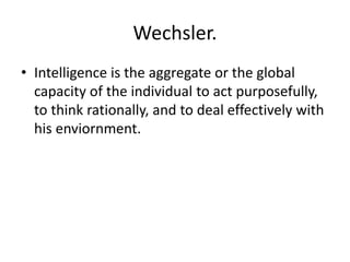 Wechsler.
• Intelligence is the aggregate or the global
capacity of the individual to act purposefully,
to think rationally, and to deal effectively with
his enviornment.
 