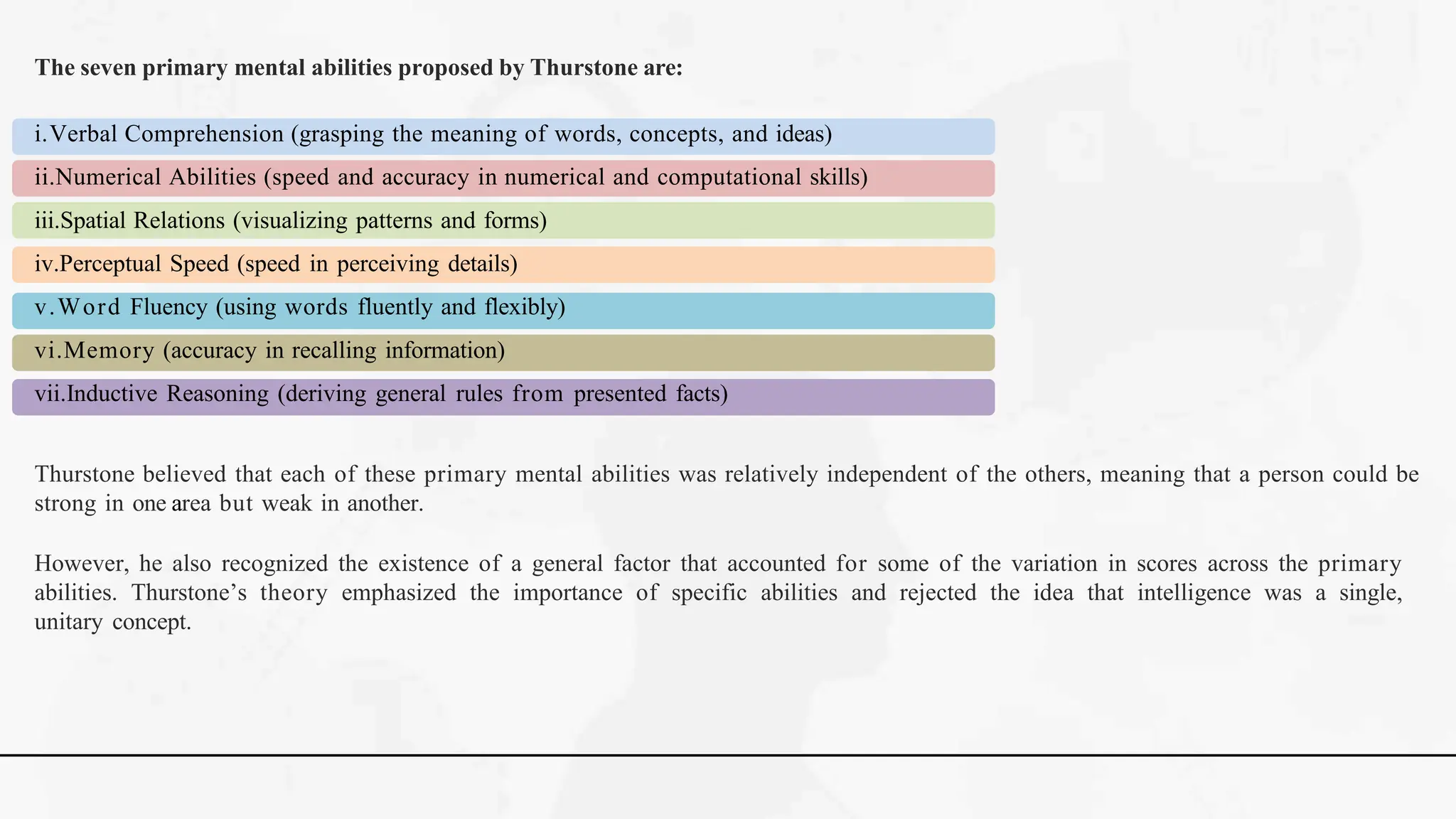 The seven primary mental abilities proposed by Thurstone are:
i.Verbal Comprehension (grasping the meaning of words, concepts, and ideas)
ii.Numerical Abilities (speed and accuracy in numerical and computational skills)
iii.Spatial Relations (visualizing patterns and forms)
iv.Perceptual Speed (speed in perceiving details)
v.Word Fluency (using words fluently and flexibly)
vi.Memory (accuracy in recalling information)
vii.Inductive Reasoning (deriving general rules from presented facts)
Thurstone believed that each of these primary mental abilities was relatively independent of the others, meaning that a person could be
strong in one area but weak in another.
However, he also recognized the existence of a general factor that accounted for some of the variation in scores across the primary
abilities. Thurstone’s theory emphasized the importance of specific abilities and rejected the idea that intelligence was a single,
unitary concept.
 
