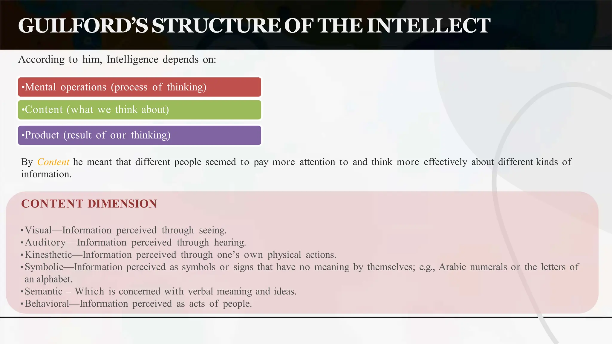 According to him, Intelligence depends on:
GUILFORD’SSTRUCTUREOF THE INTELLECT
•Mental operations (process of thinking)
•Content (what we think about)
•Product (result of our thinking)
By Content he meant that different people seemed to pay more attention to and think more effectively about different kinds of
information.
CONTENT DIMENSION
•Visual—Information perceived through seeing.
•Auditory—Information perceived through hearing.
•Kinesthetic—Information perceived through one’s own physical actions.
•Symbolic—Information perceived as symbols or signs that have no meaning by themselves; e.g., Arabic numerals or the letters of
an alphabet.
•Semantic – Which is concerned with verbal meaning and ideas.
•Behavioral—Information perceived as acts of people.
 