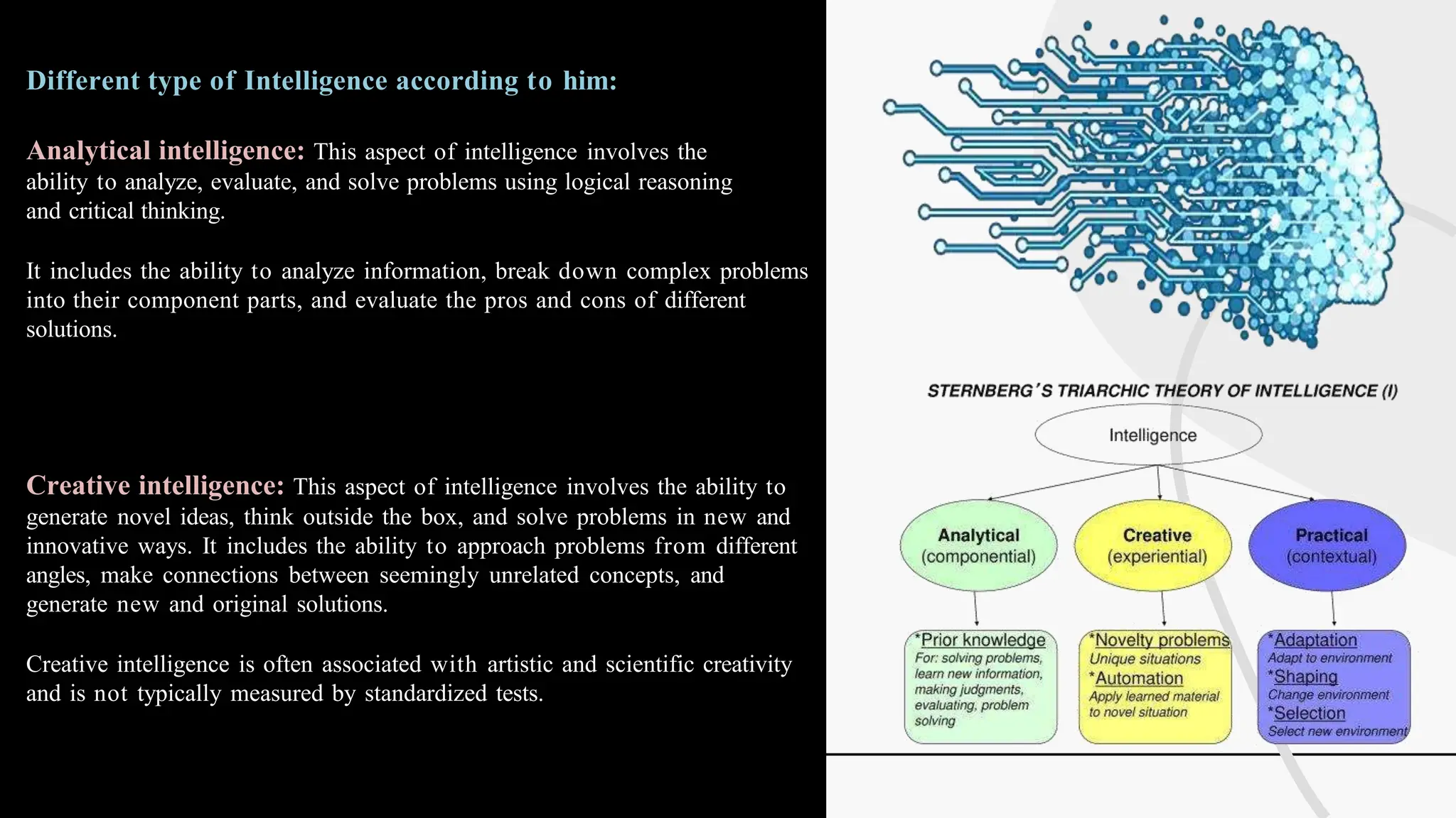 Different type of Intelligence according to him:
Analytical intelligence: This aspect of intelligence involves the
ability to analyze, evaluate, and solve problems using logical reasoning
and critical thinking.
It includes the ability to analyze information, break down complex problems
into their component parts, and evaluate the pros and cons of different
solutions.
Creative intelligence: This aspect of intelligence involves the ability to
generate novel ideas, think outside the box, and solve problems in new and
innovative ways. It includes the ability to approach problems from different
angles, make connections between seemingly unrelated concepts, and
generate new and original solutions.
Creative intelligence is often associated with artistic and scientific creativity
and is not typically measured by standardized tests.
 