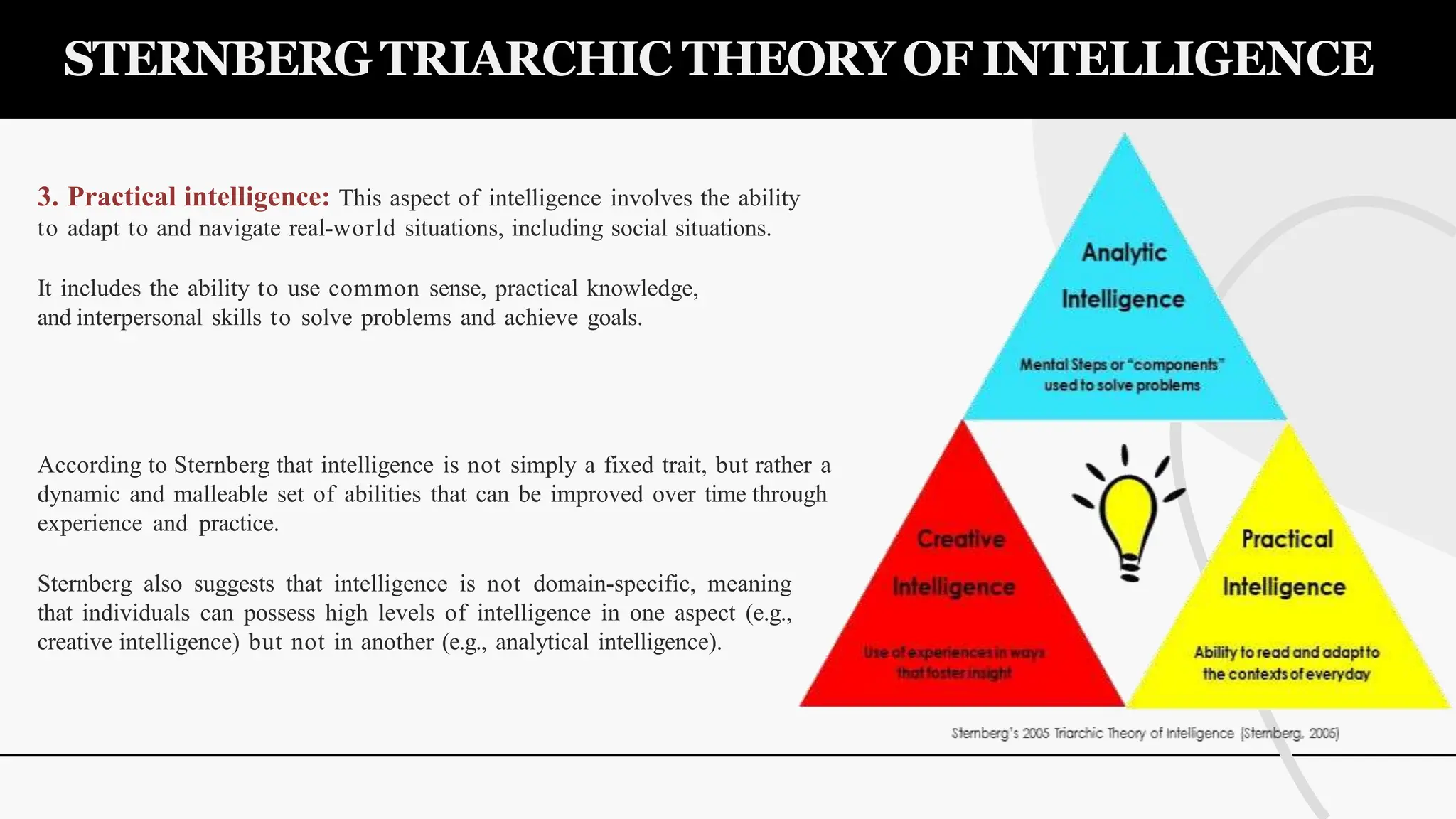 3. Practical intelligence: This aspect of intelligence involves the ability
to adapt to and navigate real-world situations, including social situations.
It includes the ability to use common sense, practical knowledge,
and interpersonal skills to solve problems and achieve goals.
According to Sternberg that intelligence is not simply a fixed trait, but rather a
dynamic and malleable set of abilities that can be improved over time through
experience and practice.
Sternberg also suggests that intelligence is not domain-specific, meaning
that individuals can possess high levels of intelligence in one aspect (e.g.,
creative intelligence) but not in another (e.g., analytical intelligence).
STERNBERG TRIARCHIC THEORY OF INTELLIGENCE
 