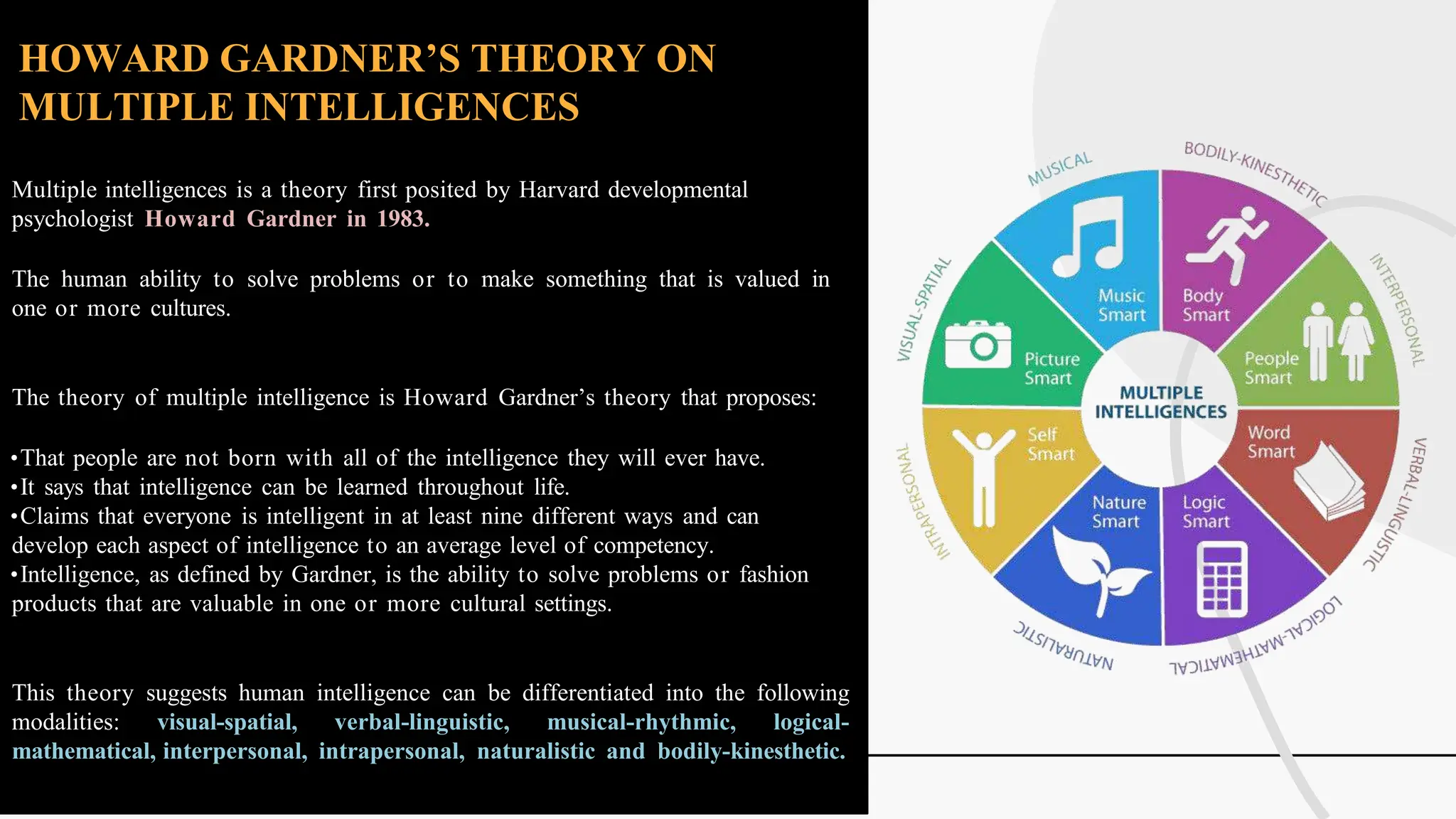 HOWARD GARDNER’S THEORY ON
MULTIPLE INTELLIGENCES
Multiple intelligences is a theory first posited by Harvard developmental
psychologist Howard Gardner in 1983.
The human ability to solve problems or to make something that is valued in
one or more cultures.
The theory of multiple intelligence is Howard Gardner’s theory that proposes:
•That people are not born with all of the intelligence they will ever have.
•It says that intelligence can be learned throughout life.
•Claims that everyone is intelligent in at least nine different ways and can
develop each aspect of intelligence to an average level of competency.
•Intelligence, as defined by Gardner, is the ability to solve problems or fashion
products that are valuable in one or more cultural settings.
This theory suggests human intelligence can be differentiated into the following
modalities: visual-spatial, verbal-linguistic, musical-rhythmic, logical-
mathematical, interpersonal, intrapersonal, naturalistic and bodily-kinesthetic.
 