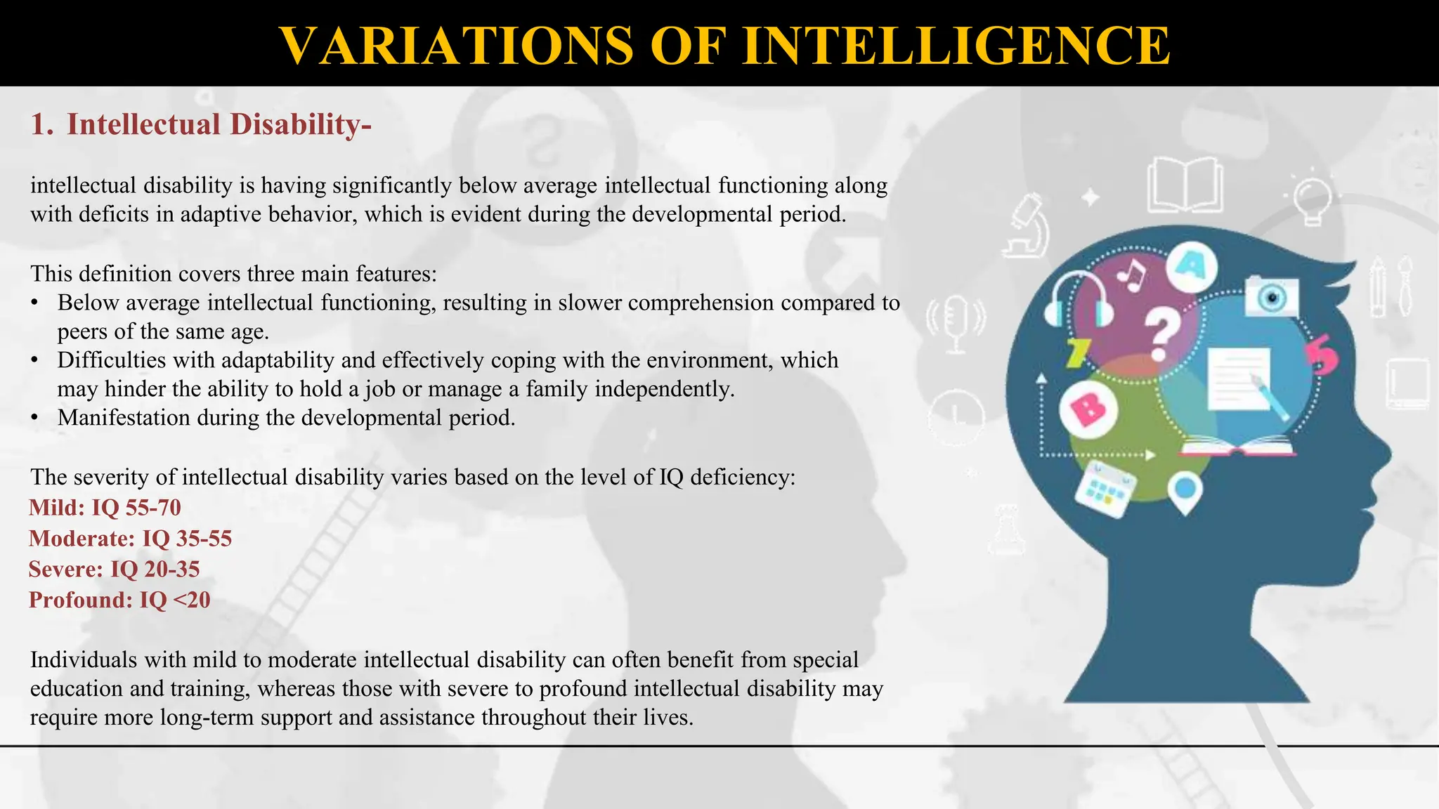 VARIATIONS OF INTELLIGENCE
1. Intellectual Disability-
intellectual disability is having significantly below average intellectual functioning along
with deficits in adaptive behavior, which is evident during the developmental period.
This definition covers three main features:
• Below average intellectual functioning, resulting in slower comprehension compared to
peers of the same age.
• Difficulties with adaptability and effectively coping with the environment, which
may hinder the ability to hold a job or manage a family independently.
• Manifestation during the developmental period.
The severity of intellectual disability varies based on the level of IQ deficiency:
Mild: IQ 55-70
Moderate: IQ 35-55
Severe: IQ 20-35
Profound: IQ <20
Individuals with mild to moderate intellectual disability can often benefit from special
education and training, whereas those with severe to profound intellectual disability may
require more long-term support and assistance throughout their lives.
 