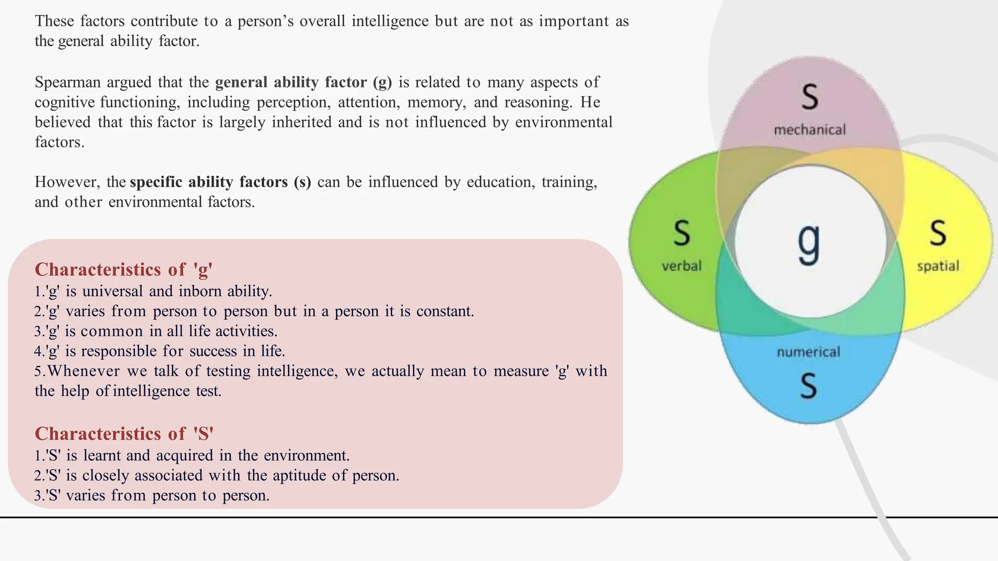 These factors contribute to a person’s overall intelligence but are not as important as
the general ability factor.
Spearman argued that the general ability factor (g) is related to many aspects of
cognitive functioning, including perception, attention, memory, and reasoning. He
believed that this factor is largely inherited and is not influenced by environmental
factors.
However, the specific ability factors (s) can be influenced by education, training,
and other environmental factors.
Characteristics of 'g'
1.'g' is universal and inborn ability.
2.'g' varies from person to person but in a person it is constant.
3.'g' is common in all life activities.
4.'g' is responsible for success in life.
5.Whenever we talk of testing intelligence, we actually mean to measure 'g' with
the help of intelligence test.
Characteristics of 'S'
1.'S' is learnt and acquired in the environment.
2.'S' is closely associated with the aptitude of person.
3.'S' varies from person to person.
 