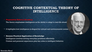 COGNITIVE CONTEXTUAL THEORY OF
INTELLIGENCE
• Proposed by Robert J. Sternberg
The theory emphasizes intelligence as the ability to adapt to real-life situations.
• It highlights how intelligence is shaped by cultural and environmental context.
• Stresses Practical Application of Knowledge
Intelligence involves solving everyday problems effectively.
Context and personal experience play key roles in intelligent behavior.
Bimrisha BImal
 