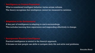 • Intelligence as Context-Dependent
What is considered intelligent behavior varies across cultures.
The theory recognizes that intelligence cannot be measured in isolation.
• Adaptation to the Environment
A key part of intelligence is adapting to one’s surroundings.
This includes learning from experience and responding effectively to change.
• Incorporates Practical Intelligence
Practical intelligence is central to the theory’s approach.
It focuses on how people use skills to navigate daily life and solve real problems.
Bimrisha Bimal
 
