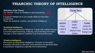 TRIARCHIC THEORY OF INTELLIGENCE
•Definition of the Theory
The Triarchic Theory of Intelligence was proposed by Robert
Sternberg.
It suggests intelligence is not a single ability but has three
components.
These are analytical, creative, and practical intelligence.
•Analytical Intelligence
Often called componential intelligence, it deals with problem-solving.
It involves logical reasoning, analyzing, and evaluating information.
This type is most related to academic and IQ test performance.
•Creative Intelligence
Also known as experiential intelligence, it focuses on innovation.
It enables individuals to deal with novel situations and generate ideas.
It emphasizes imagination,originality and inventiveness.
Biborson Dutta
 