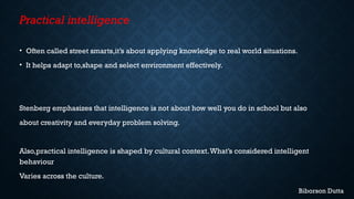 Practical intelligence
• Often called street smarts,it’s about applying knowledge to real world situations.
• It helps adapt to,shape and select environment effectively.
Stenberg emphasizes that intelligence is not about how well you do in school but also
about creativity and everyday problem solving.
Also,practical intelligence is shaped by cultural context.What’s considered intelligent
behaviour
Varies across the culture.
Biborson Dutta
 