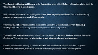 • The Cognitive Contextual Theory is the foundation upon which Robert J. Sternberg later built the
Triarchic Theory of Intelligence.
• Both theories emphasize that intelligence is not fixed or purely academic, but is influenced by
context, experience, and real-life demands.
• The Triarchic Theory expands the ideas of the Cognitive Contextual Theory by breaking
intelligence into three components: analytical, creative, and practical.
• The practical intelligence aspect of the Triarchic Theory is directly derived from the Cognitive
Contextual Theory, focusing on adaptation to and shaping of one’s environment.
• Overall, the Triarchic Theory is a more detailed and structured extension of the Cognitive
Contextual perspective, offering a broader and more applicable model of intelligence.
 
