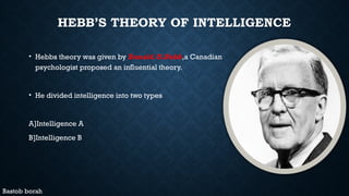 HEBB’S THEORY OF INTELLIGENCE
• Hebbs theory was given by Donald.O.Hebb,a Canadian
psychologist proposed an influential theory.
• He divided intelligence into two types
A]Intelligence A
B]Intelligence B
Bastob borah
 
