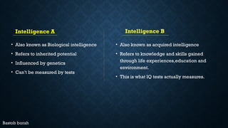 Intelligence A
• Also known as Biological intelligence
• Refers to inherited potential
• Influenced by genetics
• Can’t be measured by tests
Intelligence B
• Also known as acquired intelligence
• Refers to knowledge and skills gained
through life experiences,education and
environment.
• This is what IQ tests actually measures.
 