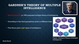 GARDNER’S THEORY OF MULTIPLE
INTELLIGENCE
• Howard Gardner,in 1983 proposed multiple theory of intelligence.
• According to this theory,peopleare smart in different ways.
• This theory gave eight types of intelligence-
Figure : Gardner’s Theory of Multiple
Intelligences
Batob Borah
 