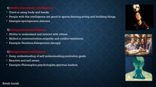 4] Bodily-kinesthetic intelligence
• Good at using body and hands.
• People with this intelligence are good in sports,dancing,acting and building things.
• Example-sportsperson,dancers.
5]Interpersonal intelligence
• Ability to understsnd and interact with others.
• Skilled in communication,empathy and conflict resolution.
• Example-Teachers,Salesperson,therapy.
6]Intrapersonal intelligence
• Deep understanding of self understanding,motivation,goals.
• Reactive and self aware.
• Example-Philosopher,psychologists,spiritual leaders.
Batob borah
 