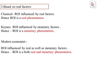 3.Based on real factors-
Classical- ROI influenced by real factors.
Hence ROI is a real phenomenon.
Keynes- ROI influenced by monetary factors .
Hence – ROI is a monetary phenomenon.
Modern economist--
ROI influenced by real as well as monetary factors .
Hence – ROI is a both real and monetary phenomenon.
 
