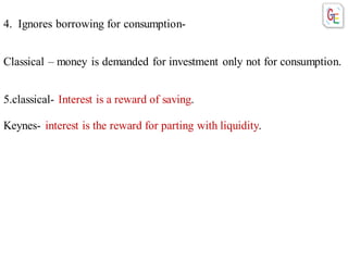 4. Ignores borrowing for consumption-
Classical – money is demanded for investment only not for consumption.
5.classical- Interest is a reward of saving.
Keynes- interest is the reward for parting with liquidity.
 