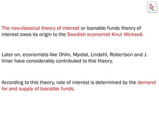 Later on, economists like Ohlin, Myrdal, Lindahl, Robertson and J.
Viner have considerably contributed to this theory.
The neo-classical theory of interest or loanable funds theory of
interest owes its origin to the Swedish economist Knut Wicksell.
According to this theory, rate of interest is determined by the demand
for and supply of loanable funds.
 