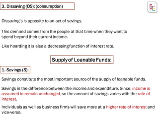 3. Dissaving (DS): (consumption)
Like hoarding it is also a decreasingfunction of interest rate.
Dissaving’s is opposite to an act of savings.
This demand comes from the people at that time when they want to
spend beyond their currentincome.
Supplyof Loanable Funds:
Individuals as well as business firms will save more at a higher rate of interest and
vice-versa.
1. Savings (S):
Savings constitutethe most important sourceof the supply of loanable funds.
Savings is the differencebetween the income and expenditure. Since, income is
assumed to remain unchanged,so the amount of savings varies with the rate of
interest.
 