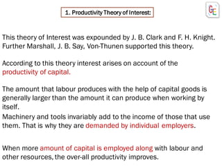 1. Productivity Theory of Interest:
This theory of Interest was expounded by J. B. Clark and F. H. Knight.
Further Marshall, J. B. Say, Von-Thunen supported this theory.
According to this theory interest arises on account of the
productivity of capital.
Machinery and tools invariably add to the income of those that use
them. That is why they are demanded by individual employers.
The amount that labour produces with the help of capital goods is
generally larger than the amount it can produce when working by
itself.
When more amount of capital is employed along with labour and
other resources, the over-all productivity improves.
 