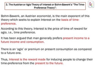 3. The Austrian or Agio Theory of Interest or Bohm-Bawerk’s “The Time-
Preference Theory”:
Bohm-Bawerk, an Austrian economist, is the main exponent of this
theory which seeks to explain Interest on the basis of time-
preference.
There is an ‘agio’ or premium on present consumption as compared
to a future one.
According to this theory, Interest is the price of time of reward for
agio, i.e., time preference.
It has been argued that man generally prefers present income to a
future income and consumption.
Thus, Interest is the reward made for inducing people to change their
time-preference from the present to the future.
 
