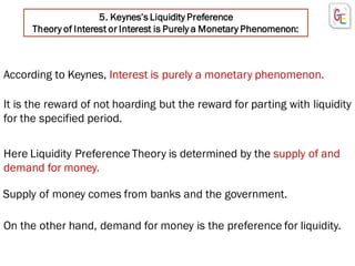 5. Keynes’s Liquidity Preference
Theory of Interest or Interest is Purely a Monetary Phenomenon:
According to Keynes, Interest is purely a monetary phenomenon.
It is the reward of not hoarding but the reward for parting with liquidity
for the specified period.
Here Liquidity Preference Theory is determined by the supply of and
demand for money.
Supply of money comes from banks and the government.
On the other hand, demand for money is the preference for liquidity.
 