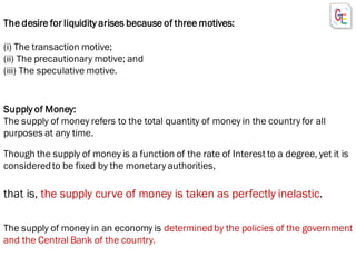 The desire for liquidity arises because of three motives:
(i) The transaction motive;
(ii) The precautionary motive; and
(iii) The speculative motive.
Supply of Money:
The supply of money refers to the total quantity of money in the country for all
purposes at any time.
Though the supply of money is a function of the rate of Interest to a degree, yet it is
consideredto be fixed by the monetary authorities,
that is, the supply curve of money is taken as perfectly inelastic.
The supply of money in an economy is determinedby the policies of the government
and the Central Bank of the country.
 