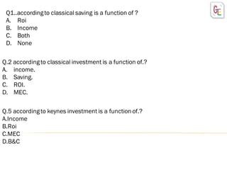 Q1..accordingto classical saving is a function of ?
A. Roi
B. Income
C. Both
D. None
Q.2 accordingto classical investment is a function of.?
A. income.
B. Saving.
C. ROI.
D. MEC.
Q.5 accordingto keynes investment is a function of.?
A.Income
B.Roi
C.MEC
D.B&C
 