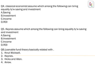 Q4. classical economistassume which among the following can bring
equality b/w saving and investment
A.Saving
B.Investment
C.Income
D.ROI
Q5. Keynes assumewhich among the following can bring equality b/w saving
and investment
A.Saving
B.Investment
C.Income
D.ROI
Q6.Loanable fund theory basically related with .
1. Knut Wicksell.
2. Keynes.
3. Hicks and Allen.
4. Arrow.
 