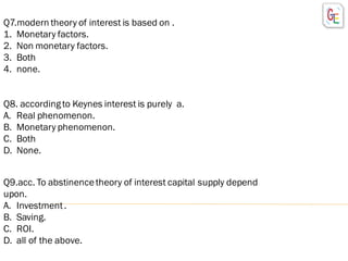 Q7.modern theory of interest is based on .
1. Monetary factors.
2. Non monetary factors.
3. Both
4. none.
Q8. accordingto Keynes interest is purely a.
A. Real phenomenon.
B. Monetary phenomenon.
C. Both
D. None.
Q9.acc. To abstinencetheory of interest capital supply depend
upon.
A. Investment.
B. Saving.
C. ROI.
D. all of the above.
 