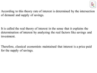 Therefore, classical economists maintained that interest is a price paid
for the supply of savings.
According to this theory rate of interest is determined by the intersection
of demand and supply of savings.
It is called the real theory of interest in the sense that it explains the
determination of interest by analyzing the real factors like savings and
investment.
 