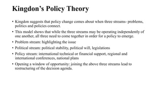 Kingdon’s Policy Theory
• Kingdon suggests that policy change comes about when three streams- problems,
politics and polic...