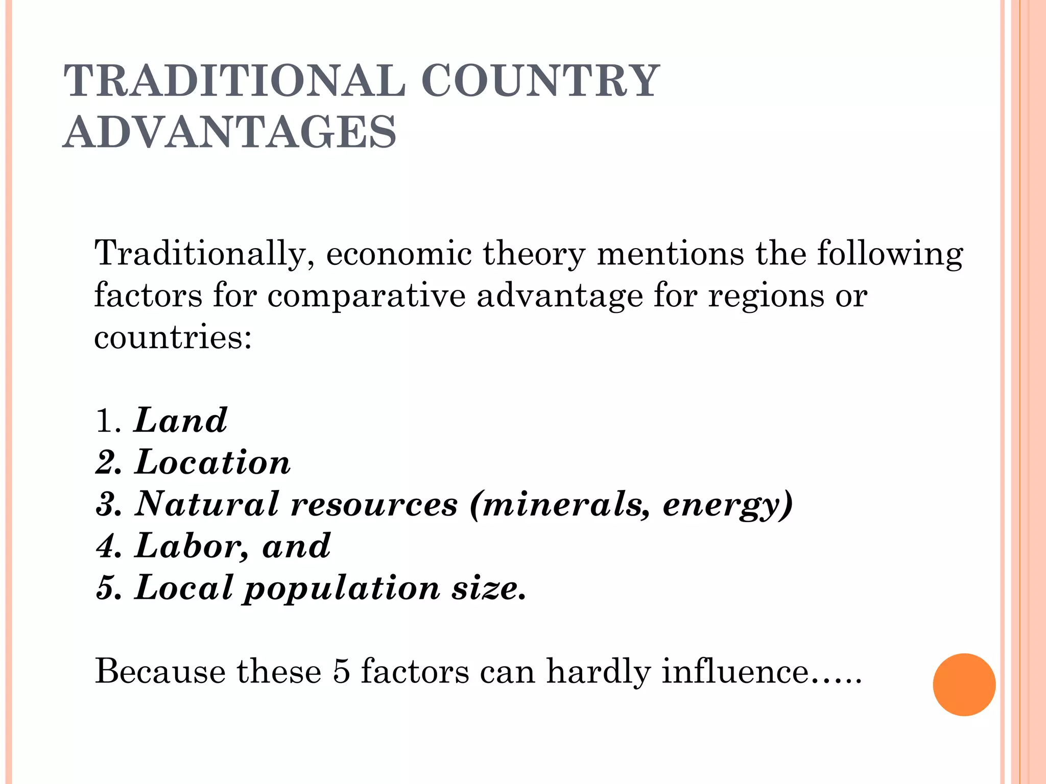TRADITIONAL COUNTRY ADVANTAGES Traditionally, economic theory mentions the following factors for comparative advantage for regions or countries: 1.  Land 2. Location 3. Natural resources (minerals, energy) 4. Labor, and 5. Local population size.  Because these 5 factors can hardly influence….. 
