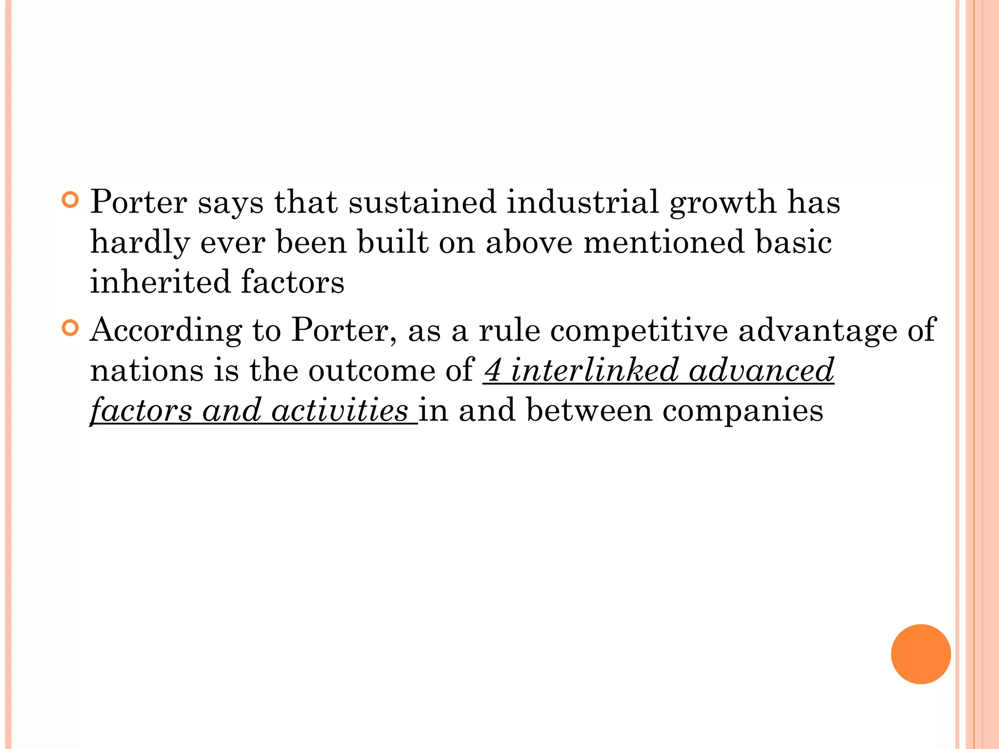 Porter says that sustained industrial growth has hardly ever been built on above mentioned basic inherited factors According to Porter, as a rule competitive advantage of nations is the outcome of  4 interlinked advanced factors and activities  in and between companies  