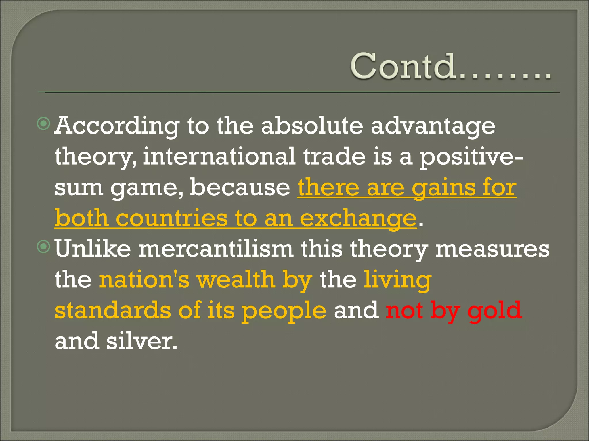 According to the absolute advantage theory, international trade is a positive-sum game, because  there are gains for both countries to an exchange .  Unlike mercantilism this theory measures the  nation's wealth by  the  living standards of its people  and  not by gold  and silver. 