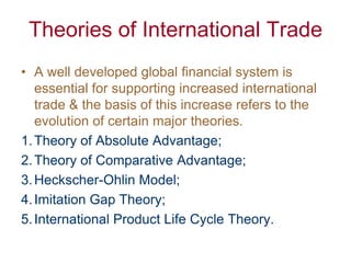 Theories of International Trade
• A well developed global financial system is
   essential for supporting increased international
   trade & the basis of this increase refers to the
   evolution of certain major theories.
1. Theory of Absolute Advantage;
2. Theory of Comparative Advantage;
3. Heckscher-Ohlin Model;
4. Imitation Gap Theory;
5. International Product Life Cycle Theory.
 