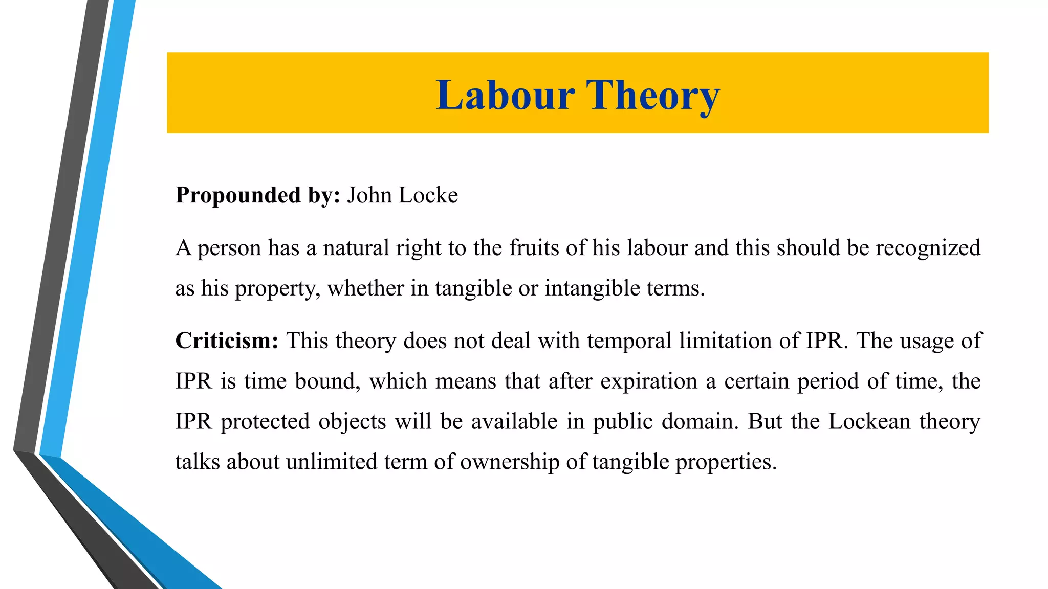 Propounded by: John Locke
A person has a natural right to the fruits of his labour and this should be recognized
as his property, whether in tangible or intangible terms.
Criticism: This theory does not deal with temporal limitation of IPR. The usage of
IPR is time bound, which means that after expiration a certain period of time, the
IPR protected objects will be available in public domain. But the Lockean theory
talks about unlimited term of ownership of tangible properties.
Labour Theory
 