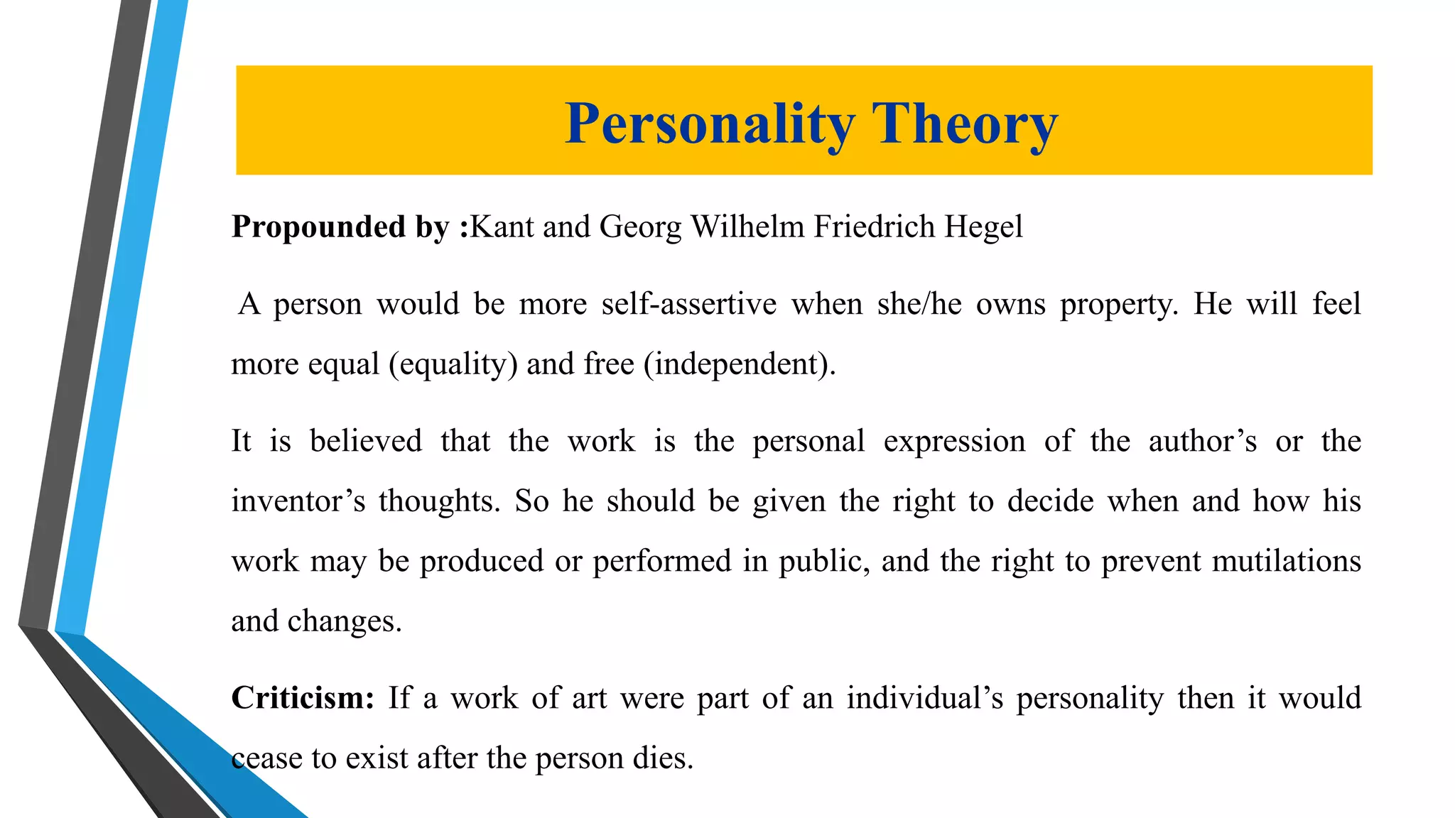 Propounded by :Kant and Georg Wilhelm Friedrich Hegel
A person would be more self-assertive when she/he owns property. He will feel
more equal (equality) and free (independent).
It is believed that the work is the personal expression of the author’s or the
inventor’s thoughts. So he should be given the right to decide when and how his
work may be produced or performed in public, and the right to prevent mutilations
and changes.
Criticism: If a work of art were part of an individual’s personality then it would
cease to exist after the person dies.
Personality Theory
 