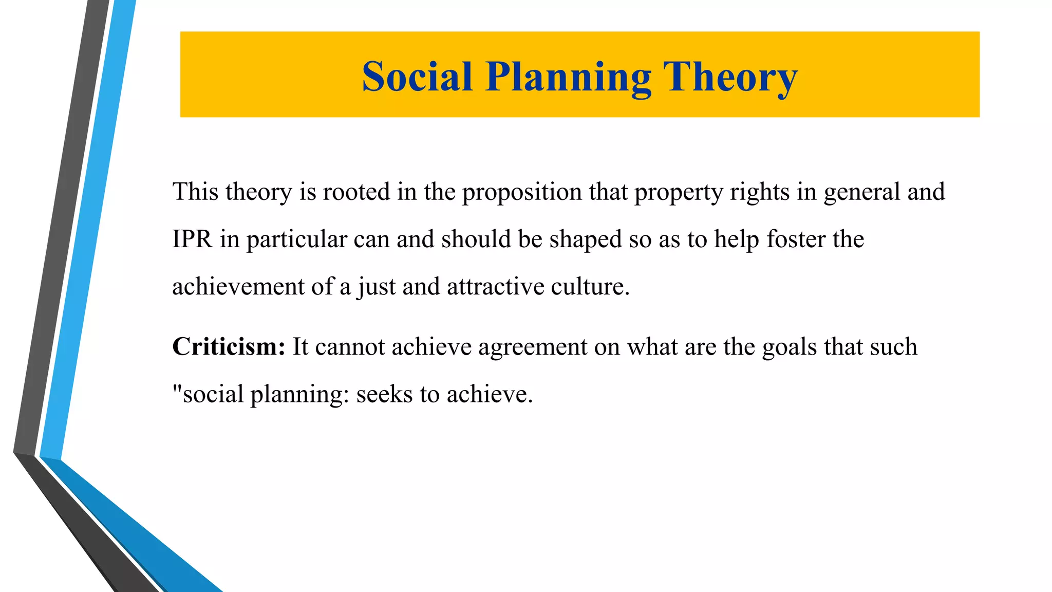 Social Planning Theory
This theory is rooted in the proposition that property rights in general and
IPR in particular can and should be shaped so as to help foster the
achievement of a just and attractive culture.
Criticism: It cannot achieve agreement on what are the goals that such
"social planning: seeks to achieve.
 
