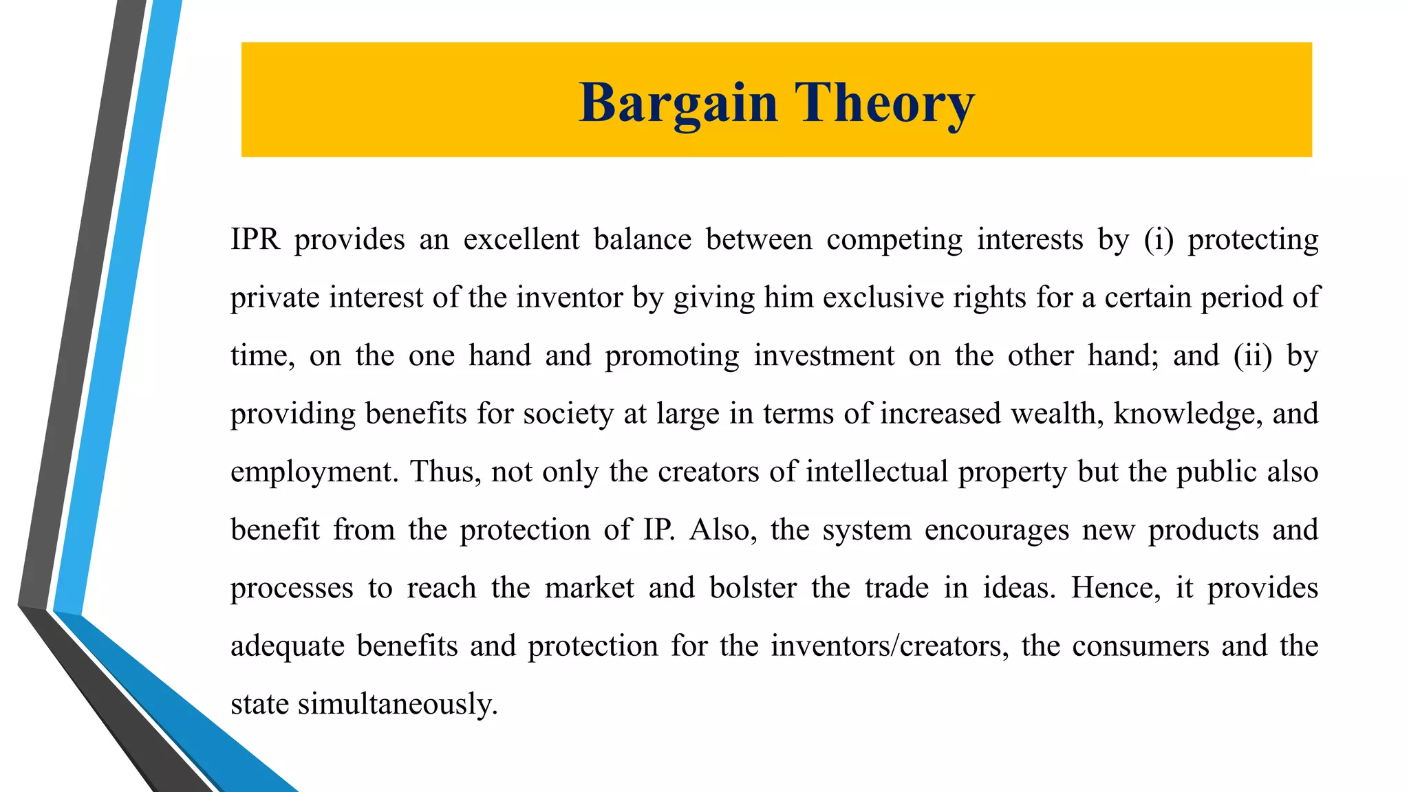 Bargain Theory
IPR provides an excellent balance between competing interests by (i) protecting
private interest of the inventor by giving him exclusive rights for a certain period of
time, on the one hand and promoting investment on the other hand; and (ii) by
providing benefits for society at large in terms of increased wealth, knowledge, and
employment. Thus, not only the creators of intellectual property but the public also
benefit from the protection of IP. Also, the system encourages new products and
processes to reach the market and bolster the trade in ideas. Hence, it provides
adequate benefits and protection for the inventors/creators, the consumers and the
state simultaneously.
 