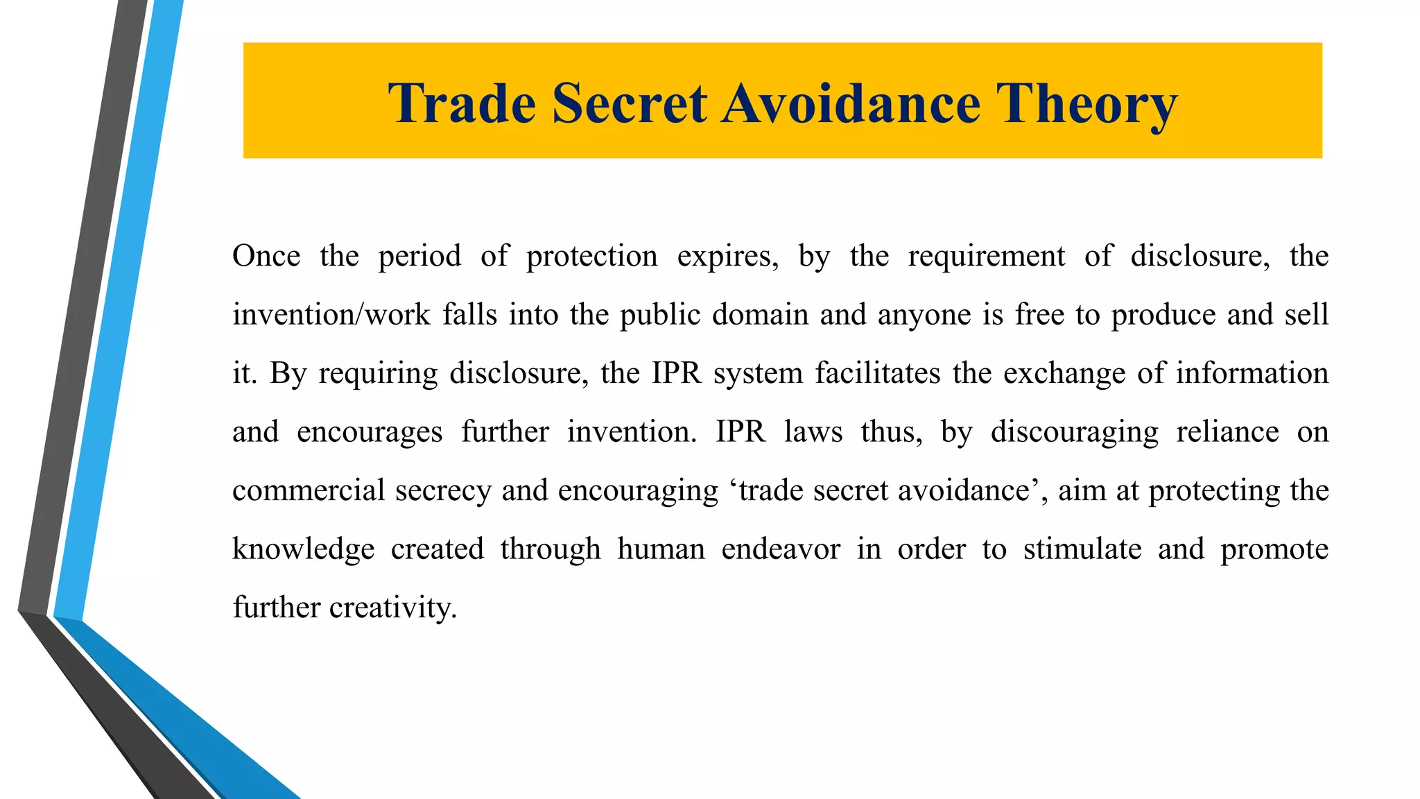 Trade Secret Avoidance Theory
Once the period of protection expires, by the requirement of disclosure, the
invention/work falls into the public domain and anyone is free to produce and sell
it. By requiring disclosure, the IPR system facilitates the exchange of information
and encourages further invention. IPR laws thus, by discouraging reliance on
commercial secrecy and encouraging ‘trade secret avoidance’, aim at protecting the
knowledge created through human endeavor in order to stimulate and promote
further creativity.
 