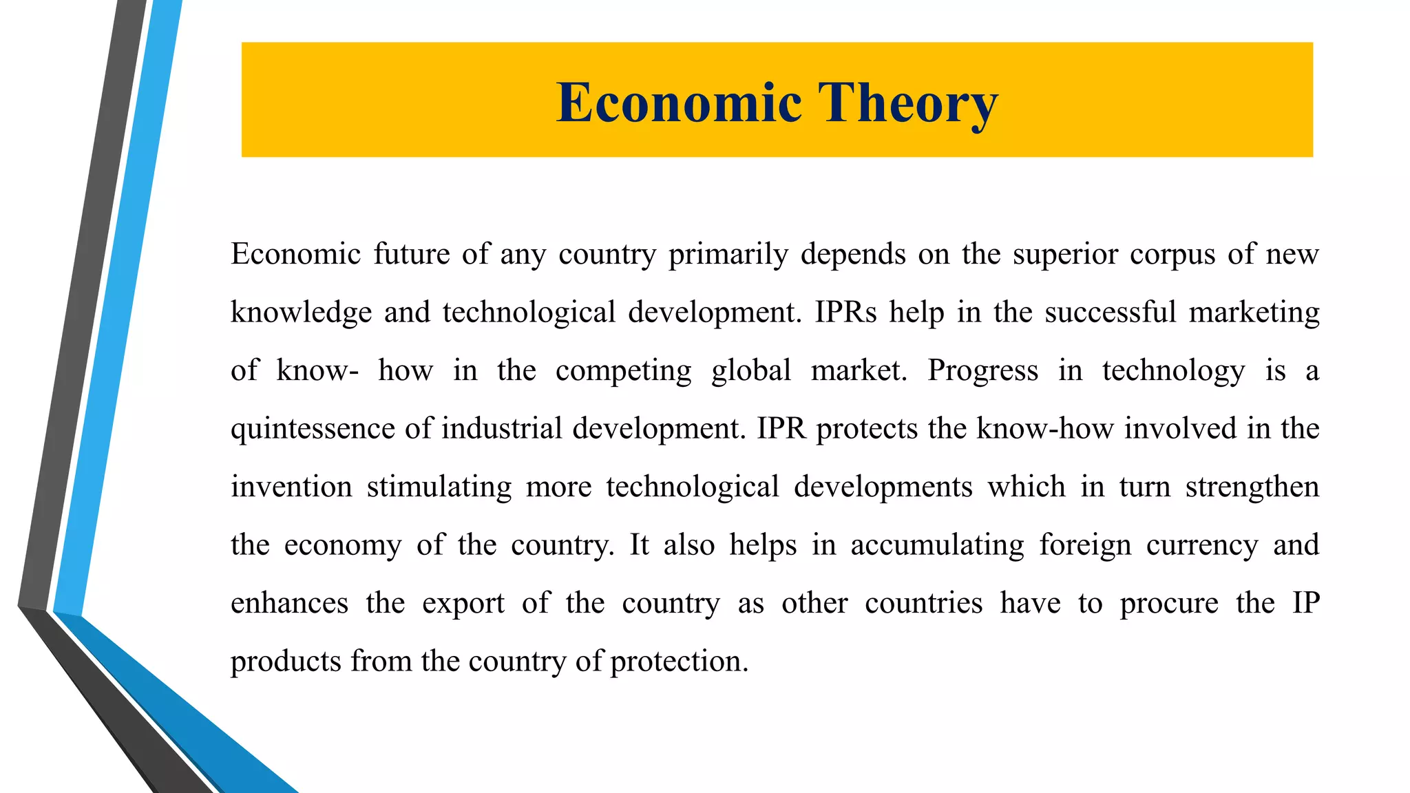 Economic Theory
Economic future of any country primarily depends on the superior corpus of new
knowledge and technological development. IPRs help in the successful marketing
of know- how in the competing global market. Progress in technology is a
quintessence of industrial development. IPR protects the know-how involved in the
invention stimulating more technological developments which in turn strengthen
the economy of the country. It also helps in accumulating foreign currency and
enhances the export of the country as other countries have to procure the IP
products from the country of protection.
 