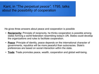 Kant, in “The perpetual peace”, 1795, talks
about the possibility of cooperation
He gives three answers about peace and cooperation is possible
● Reciprocity: Principle of reciprocity, he thinks cooperation is possible among
states forming a world federation resembling today's UN. States could develop
the organizations and rules to facilitate cooperation.
● Peace: Principle of identity, peace depends on the international character of
governments, republics will be more peaceful than autocracies. State's
preferences are based on social interaction within the state.
● Trade: Trade promotes peace, wealth, cooperation and global well-being.
 