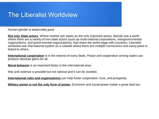 The Liberalist Worldview
Human gender is essencially good.
Not only State actors: Where realists see states as the only important actors, liberals see a world
where there are a variety of non-state actors (such as multi-national corporations, intergovernmental
organizations, and governmental organizations), that share the world stage with countries. Liberalist
worldview see international system as a cobweb where there are multiple connections and every piece is
linked to others.
International cooperation is in the interest of every State. Peace and cooperation among states can
produce absolute gains for all.
Moral behavior is an important factor in the international area.
War and violence is possible but not rational and it can be avoided.
International rules and organizations can help foster cooperation, trust, and prosperity.
Military power is not the only form of power. Economic and social power matter a great deal too.
 