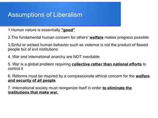 Assumptions of Liberalism
1.Human nature is essentially "good"
2.The fundamental human concern for others' welfare makes progress possible
3.Sinful or wicked human behavior such as violence is not the product of flawed
people but of evil institutions
4. War and international anarchy are NOT inevitable
5. War is a global problem requiring collective rather than national efforts to
control it
6. Reforms must be inspired by a compassionate ethical concern for the welfare
and security of all people
7. International society must reorganize itself in order to eliminate the
institutions that make war.
 