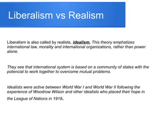 Liberalism vs Realism
Liberalism is also called by realists, idealism. This theory emphatizes
international law, morality and international organizations, rather than power
alone.
They see that international system is based on a community of states with the
potencial to work together to overcome mutual problems.
Idealists were active between World War I and World War II following the
experience of Woodrow Wilson and other idealists who placed their hope in
the League of Nations in 1919.
 