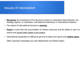 Issues of neorealism
● Structural, the importance of the structure is basic to understand state behavior, not
strategy, egoism, or motivation—will determine behaviour in international relations.
● The nature of international structure is anarchy.
● Power is more than the accumulation of military resources and the ability to use it to
coerce and control other states in the system.
● International cooperation is difficult to get and to keep and it gives only relative gains.
Other important neorealists are John Mearheimer and Robert Gilpin.
 